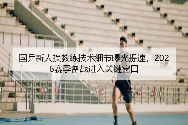 国乒新人换教练技术细节曝光提速，2026赛季备战进入关键窗口