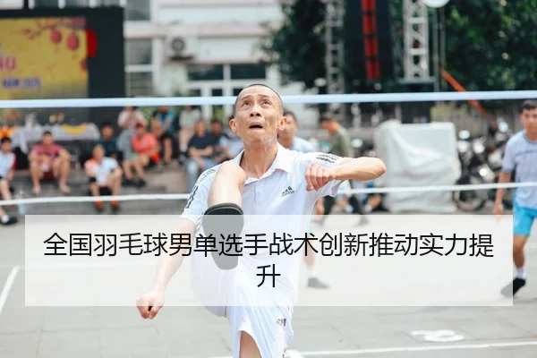 全国羽毛球男单选手战术创新推动实力提升